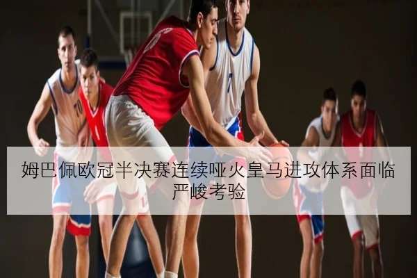 姆巴佩欧冠半决赛连续哑火皇马进攻体系面临严峻考验